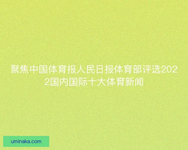 聚焦中国体育报人民日报体育部评选2022国内国际十大体育新闻 聚焦中国体育报人民日报体育部评选2022国内国际十大体育新闻