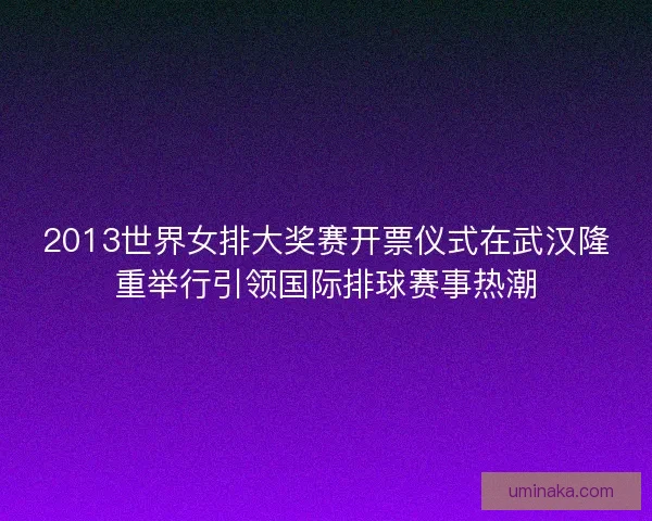 2013世界女排大奖赛开票仪式在武汉隆重举行引领国际排球赛事热潮
