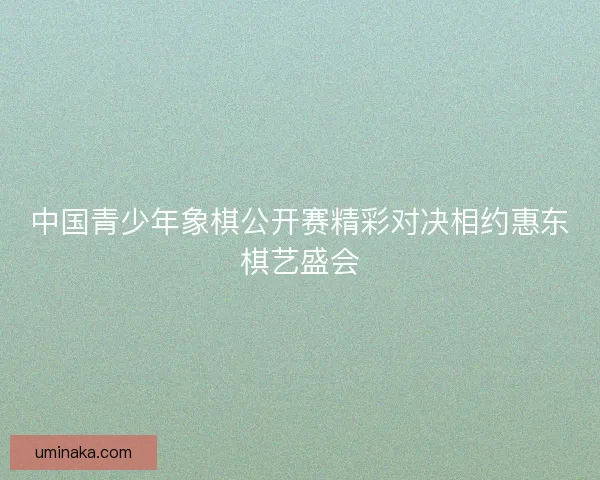中国青少年象棋公开赛精彩对决相约惠东棋艺盛会 中国青少年象棋公开赛精彩对决相约惠东棋艺盛会