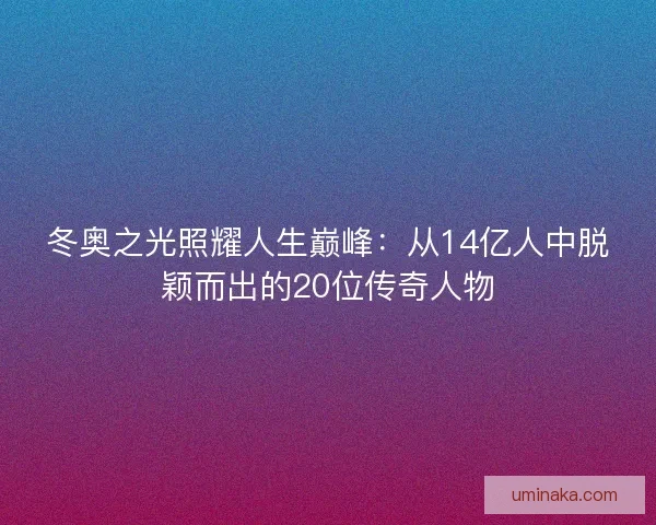 冬奥之光照耀人生巅峰:从14亿人中脱颖而出的20位传奇人物 冬奥之光照耀人生巅峰:从14亿人中脱颖而出的20位传奇人物