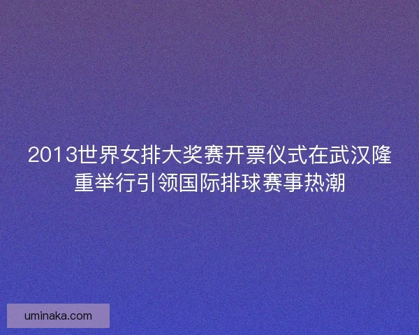 2013世界女排大奖赛开票仪式在武汉隆重举行引领国际排球赛事热潮