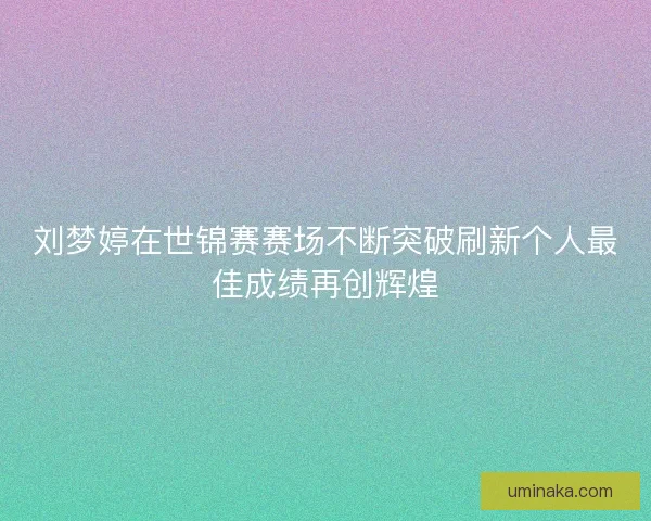 刘梦婷在世锦赛赛场不断突破刷新个人最佳成绩再创辉煌