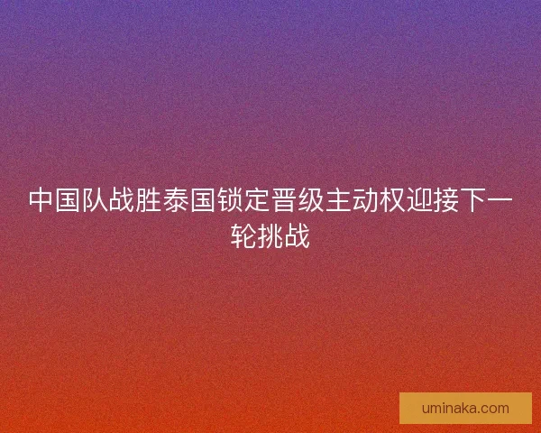 中国队战胜泰国锁定晋级主动权迎接下一轮挑战