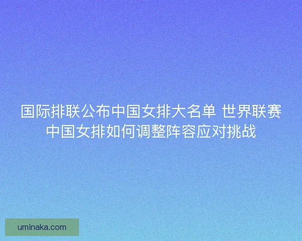 国际排联公布中国女排大名单 世界联赛中国女排如何调整阵容应对挑战 国际排联公布中国女排大名单 世界联赛中国女排如何调整阵容应对挑战